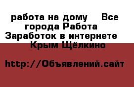 работа на дому  - Все города Работа » Заработок в интернете   . Крым,Щёлкино